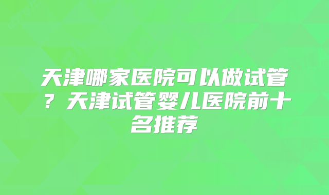 天津哪家医院可以做试管?天津试管婴儿医院前十名推荐