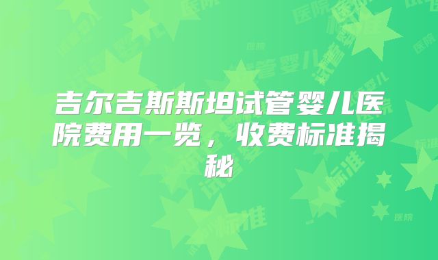 吉尔吉斯斯坦试管婴儿医院费用一览,收费标准揭秘