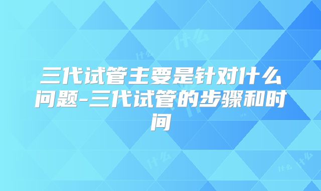 三代试管主要是针对什么问题-三代试管的步骤和时间