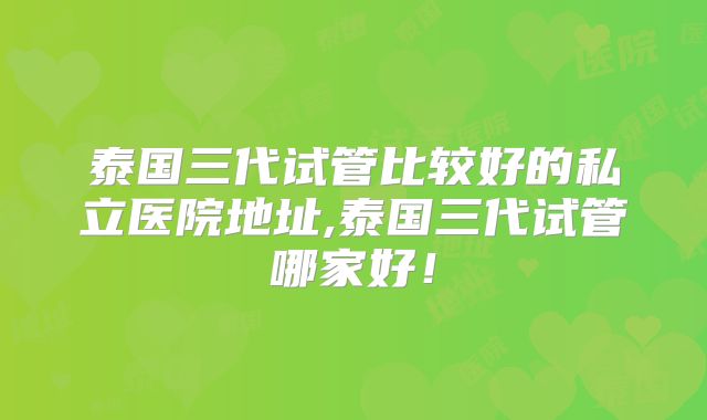 泰国三代试管比较好的私立医院地址,泰国三代试管哪家好！