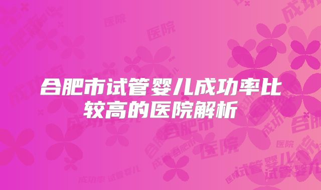 合肥市试管婴儿成功率比较高的医院解析