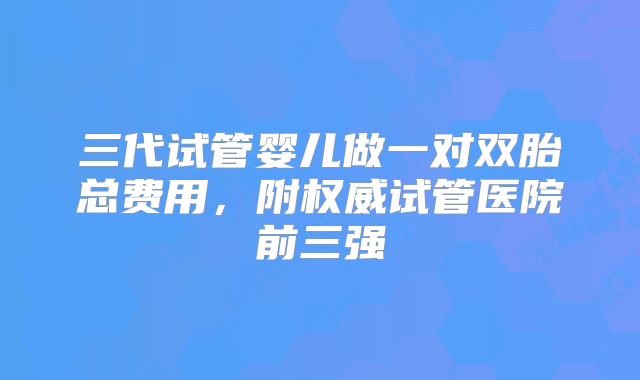 三代试管婴儿做一对双胎总费用，附权威试管医院前三强