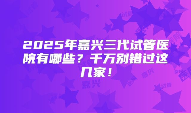 2025年嘉兴三代试管医院有哪些？千万别错过这几家！
