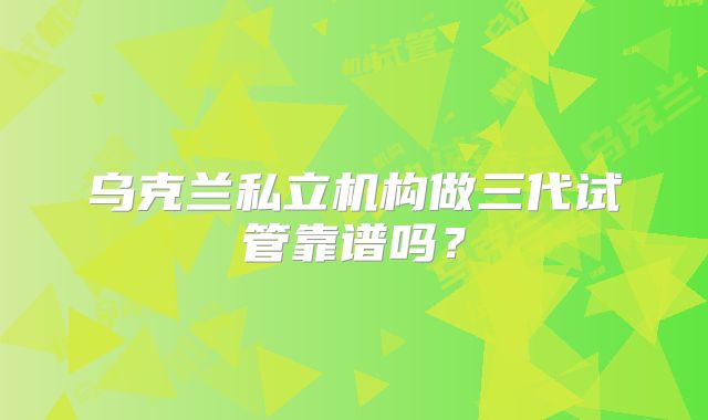 乌克兰私立机构做三代试管靠谱吗?