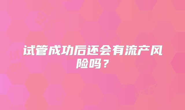 试管成功后还会有流产风险吗?