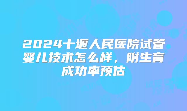 2024十堰人民医院试管婴儿技术怎么样,附生育成功率预估