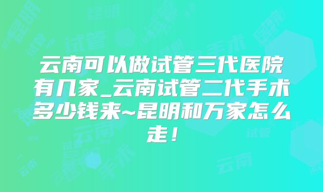云南可以做试管三代医院有几家_云南试管二代手术多少钱来~昆明和万家怎么走！