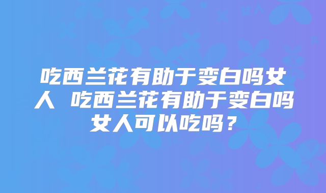 吃西兰花有助于变白吗女人 吃西兰花有助于变白吗女人可以吃吗？