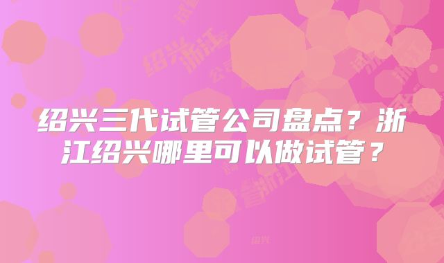 绍兴三代试管公司盘点?浙江绍兴哪里可以做试管?