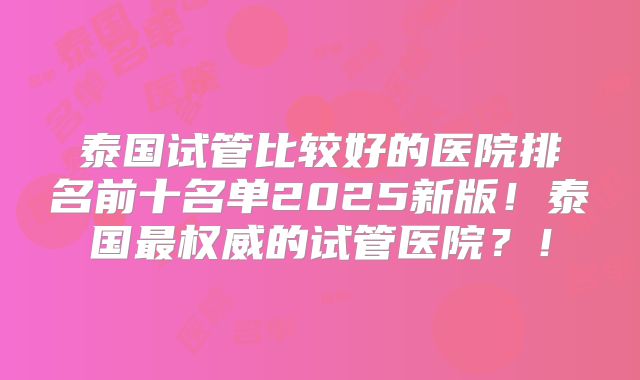 泰国试管比较好的医院排名前十名单2025新版!泰国最权威的试管医院?!