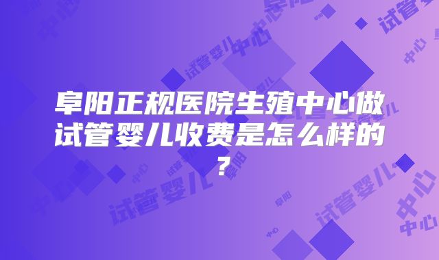 阜阳正规医院生殖中心做试管婴儿收费是怎么样的?