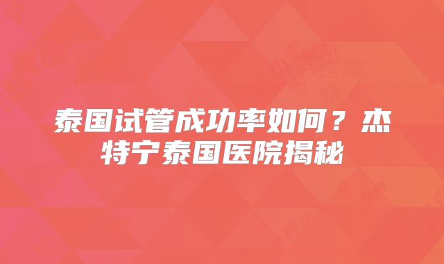 泰国试管成功率如何？杰特宁泰国医院揭秘