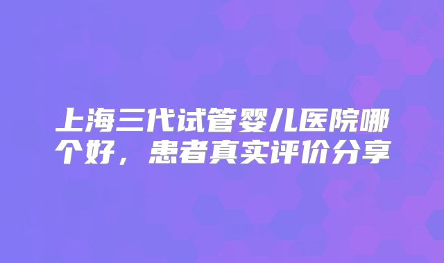 上海三代试管婴儿医院哪个好，患者真实评价分享