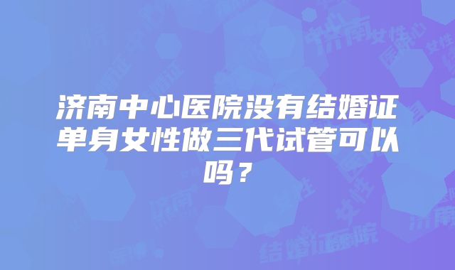 济南中心医院没有结婚证单身女性做三代试管可以吗？
