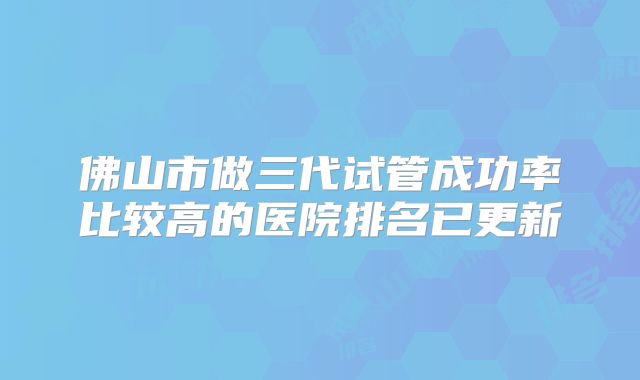 佛山市做三代试管成功率比较高的医院排名已更新