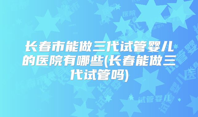 长春市能做三代试管婴儿的医院有哪些(长春能做三代试管吗)