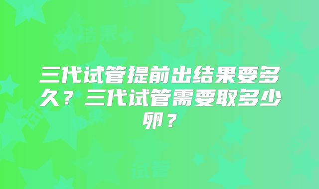 三代试管提前出结果要多久？三代试管需要取多少卵？