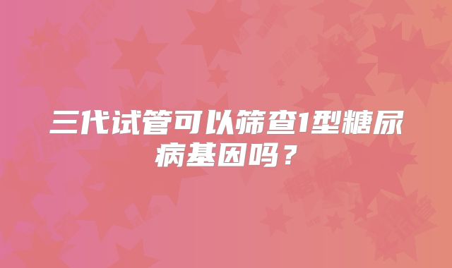 三代试管可以筛查1型糖尿病基因吗？