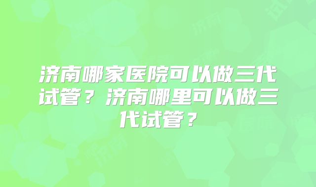 济南哪家医院可以做三代试管？济南哪里可以做三代试管？