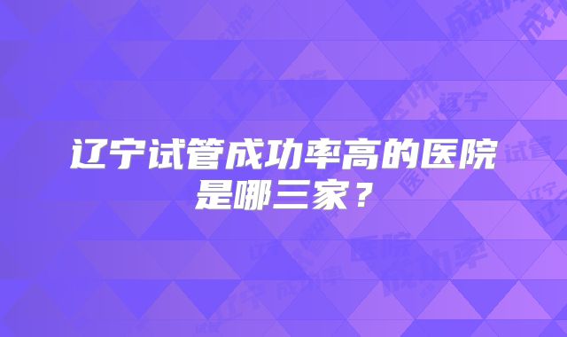 辽宁试管成功率高的医院是哪三家？