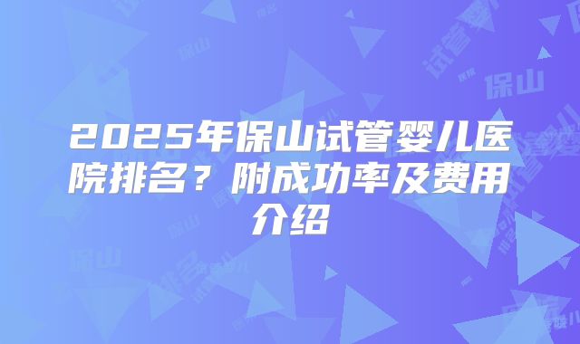 2025年保山试管婴儿医院排名?附成功率及费用介绍
