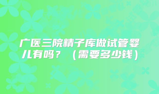 广医三院精子库做试管婴儿有吗？（需要多少钱）