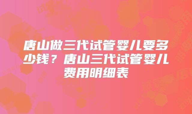 唐山做三代试管婴儿要多少钱?唐山三代试管婴儿费用明细表