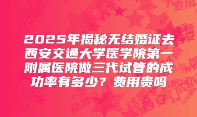2025年揭秘无结婚证去西安交通大学医学院第一附属医院做三代试管的成功率有多少？费用贵吗