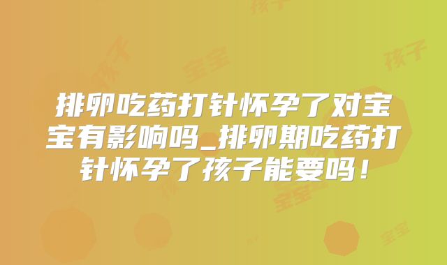 排卵吃药打针怀孕了对宝宝有影响吗_排卵期吃药打针怀孕了孩子能要吗!