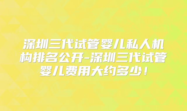 深圳三代试管婴儿私人机构排名公开-深圳三代试管婴儿费用大约多少！