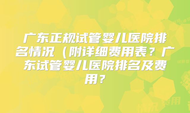 广东正规试管婴儿医院排名情况（附详细费用表？广东试管婴儿医院排名及费用？