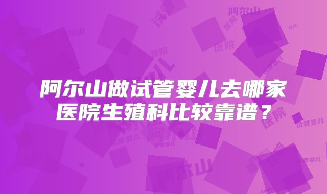 阿尔山做试管婴儿去哪家医院生殖科比较靠谱？