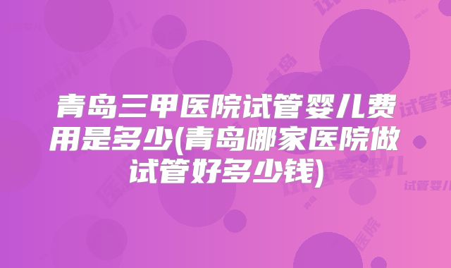 青岛三甲医院试管婴儿费用是多少(青岛哪家医院做试管好多少钱)