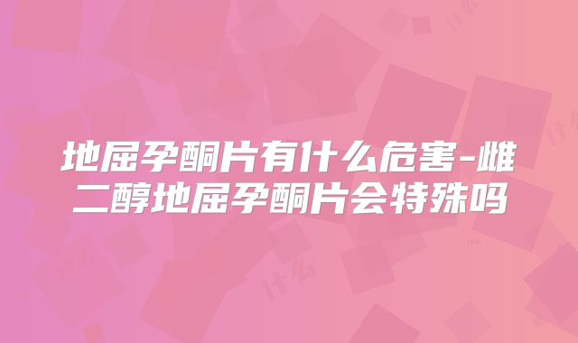 地屈孕酮片有什么危害-雌二醇地屈孕酮片会特殊吗