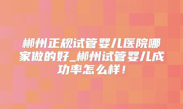 郴州正规试管婴儿医院哪家做的好_郴州试管婴儿成功率怎么样！