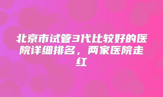 北京市试管3代比较好的医院详细排名，两家医院走红