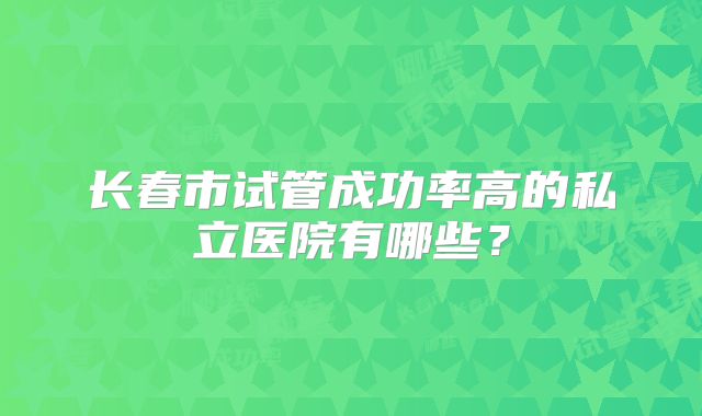 长春市试管成功率高的私立医院有哪些？
