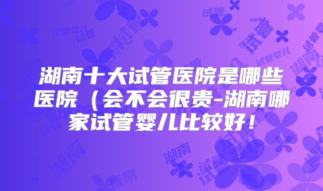 湖南十大试管医院是哪些医院（会不会很贵-湖南哪家试管婴儿比较好！