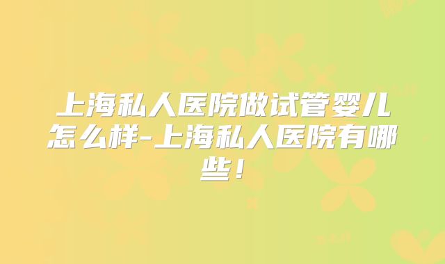 上海私人医院做试管婴儿怎么样-上海私人医院有哪些！