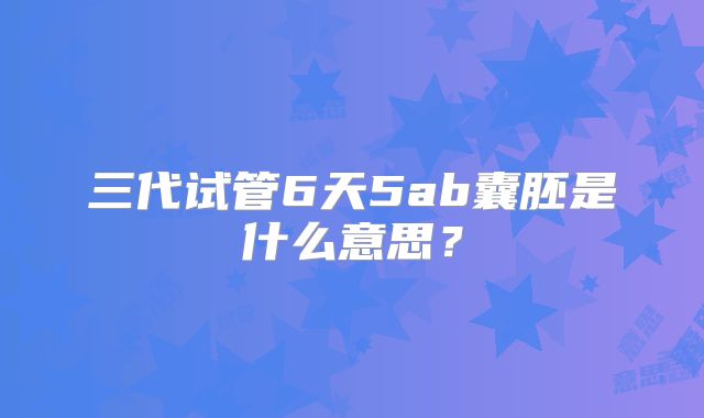三代试管6天5ab囊胚是什么意思?