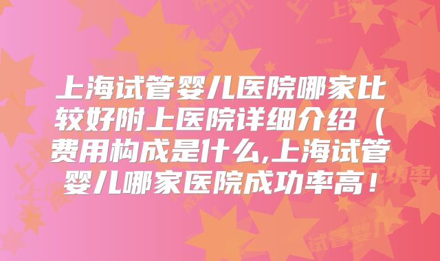 上海试管婴儿医院哪家比较好附上医院详细介绍(费用构成是什么,上海试管婴儿哪家医院成功率高!