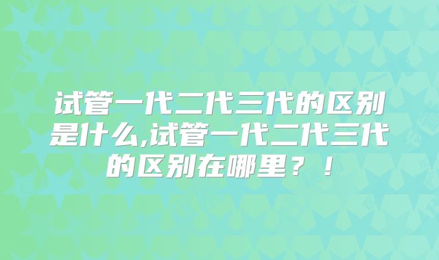 试管一代二代三代的区别是什么,试管一代二代三代的区别在哪里？！