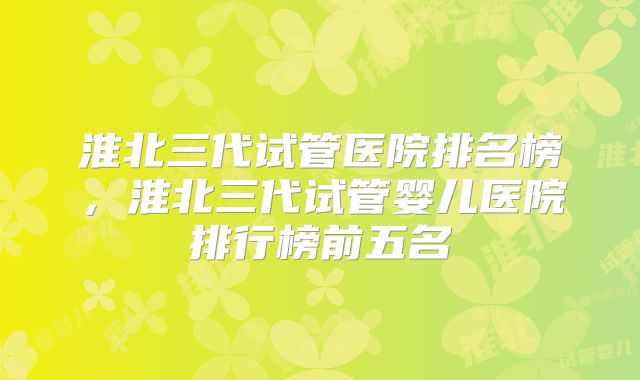 淮北三代试管医院排名榜，淮北三代试管婴儿医院排行榜前五名