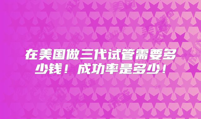 在美国做三代试管需要多少钱！成功率是多少！