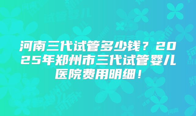 河南三代试管多少钱？2025年郑州市三代试管婴儿医院费用明细！