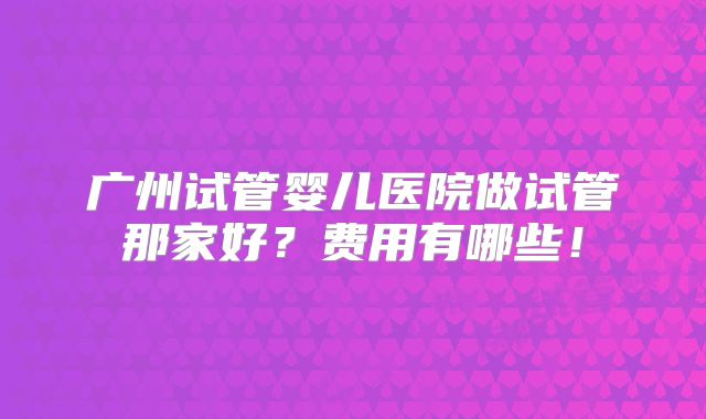 广州试管婴儿医院做试管那家好？费用有哪些！