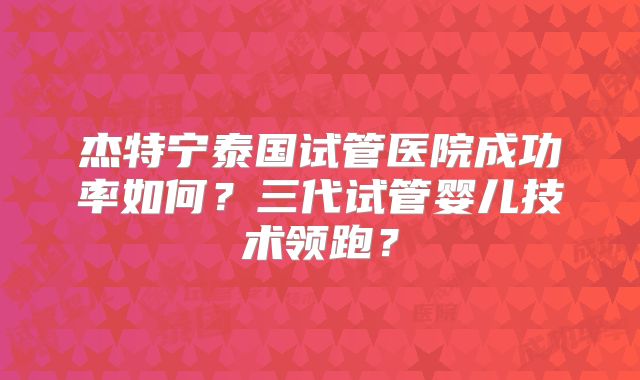 杰特宁泰国试管医院成功率如何?三代试管婴儿技术领跑?