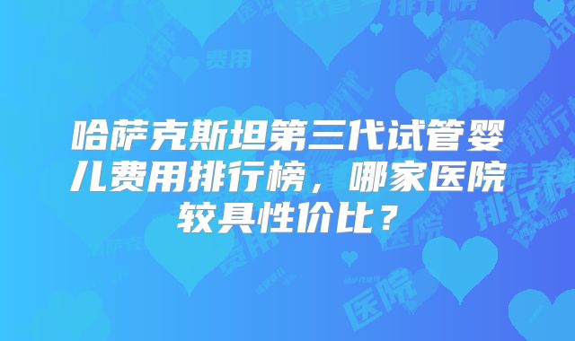 哈萨克斯坦第三代试管婴儿费用排行榜，哪家医院较具性价比？