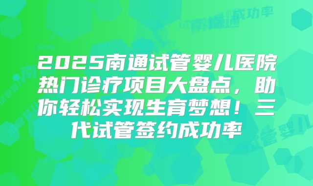 2025南通试管婴儿医院热门诊疗项目大盘点，助你轻松实现生育梦想！三代试管签约成功率