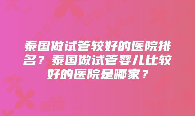 泰国做试管较好的医院排名?泰国做试管婴儿比较好的医院是哪家?